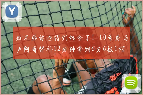 好兄弟你也得到机会了！10号秀马卢阿奇替补12分钟拿到6分6板1帽