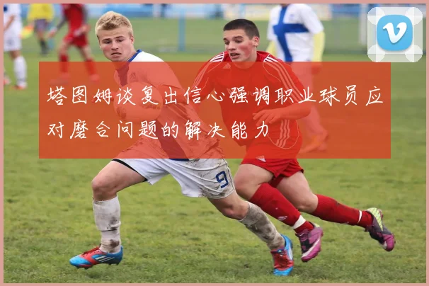 塔图姆谈复出信心强调职业球员应对磨合问题的解决能力