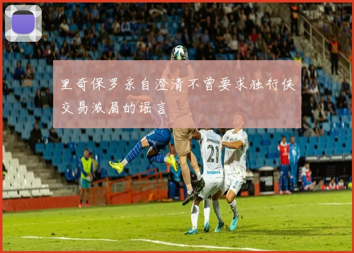 里奇保罗亲自澄清不曾要求独行侠交易浓眉的谣言