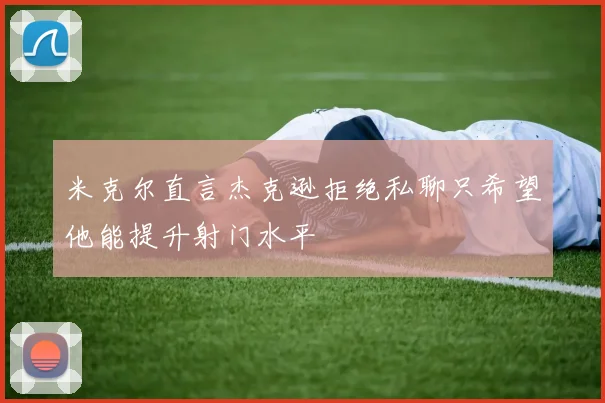 米克尔直言杰克逊拒绝私聊只希望他能提升射门水平